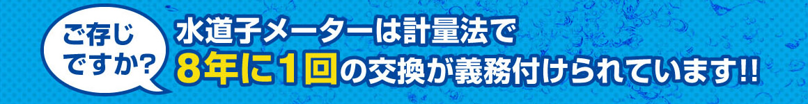 ご存じですか？水道子メーターは計量法で8年に1回の交換が義務付けられています！！